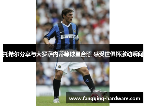 托希尔分享与大罗萨内蒂等球星合照 感受世俱杯激动瞬间